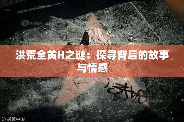 洪荒全黄H之谜：探寻背后的故事与情感