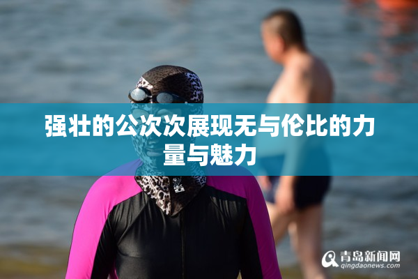 强壮的公次次展现无与伦比的力量与魅力