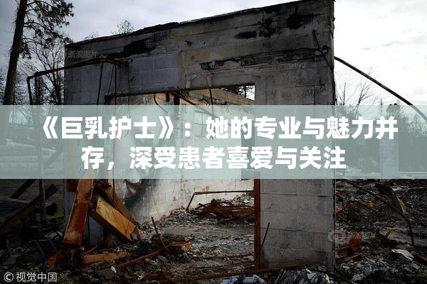 《巨乳护士》：她的专业与魅力并存，深受患者喜爱与关注