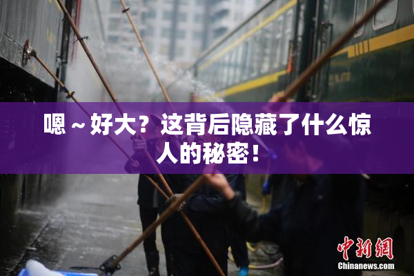 嗯～好大？这背后隐藏了什么惊人的秘密！
