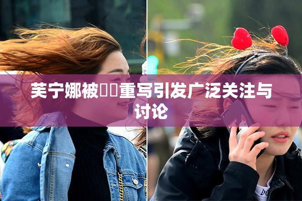 芙宁娜被❌‌重写引发广泛关注与讨论
