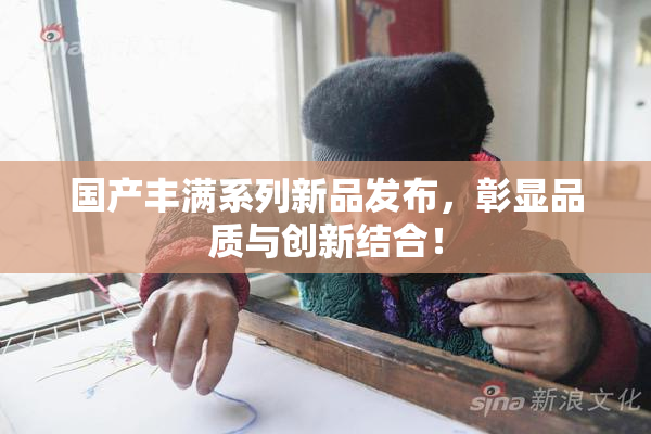 国产丰满系列新品发布，彰显品质与创新结合！