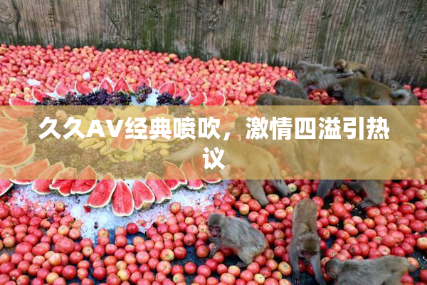 久久AV经典喷吹，激情四溢引热议