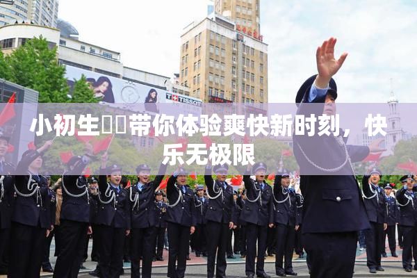 小初生❌‌带你体验爽快新时刻，快乐无极限