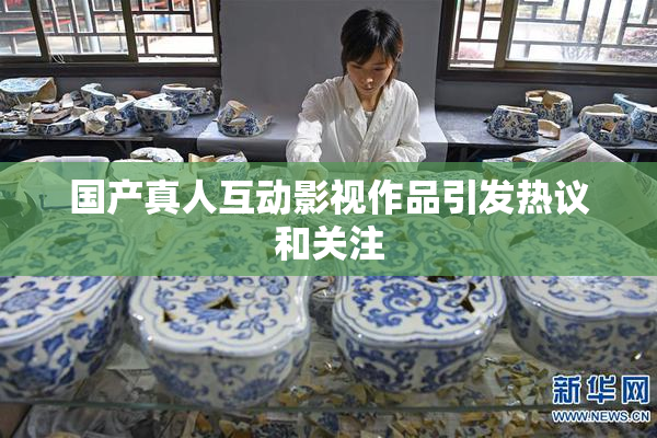 国产真人互动影视作品引发热议和关注