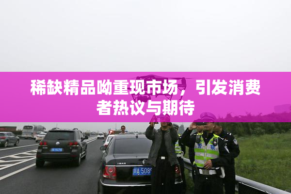 稀缺精品呦重现市场，引发消费者热议与期待