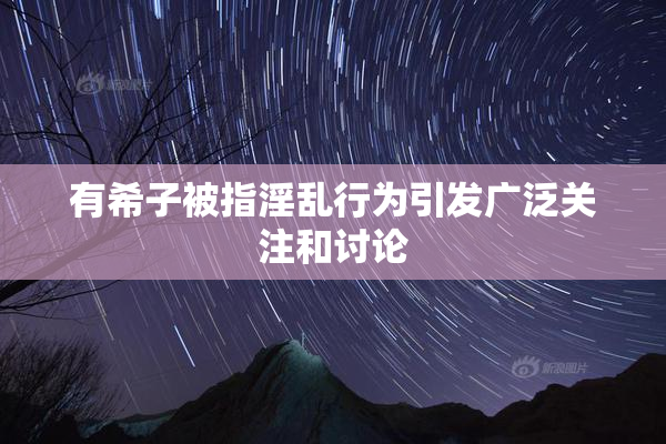 有希子被指淫乱行为引发广泛关注和讨论