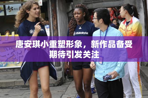 唐安琪小重塑形象，新作品备受期待引发关注