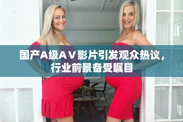 国产A级AⅤ影片引发观众热议，行业前景备受瞩目