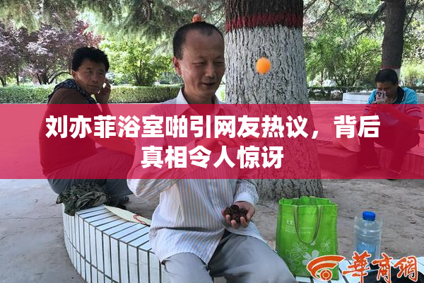 刘亦菲浴室啪引网友热议，背后真相令人惊讶