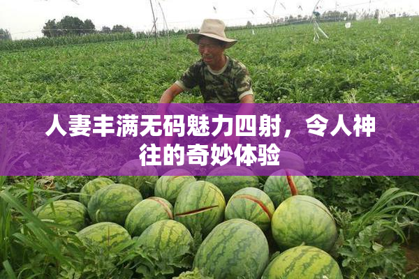 人妻丰满无码魅力四射，令人神往的奇妙体验
