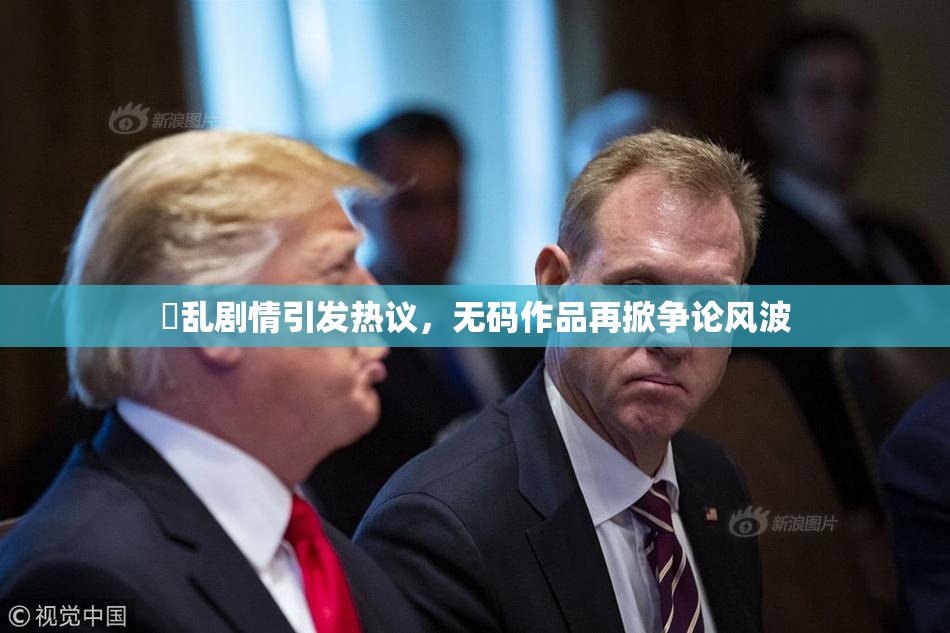 婬乱剧情引发热议，无码作品再掀争论风波