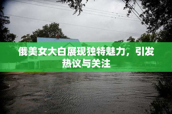 俄美女大白展现独特魅力，引发热议与关注