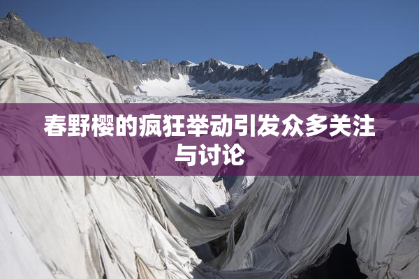 春野樱的疯狂举动引发众多关注与讨论
