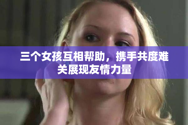三个女孩互相帮助，携手共度难关展现友情力量