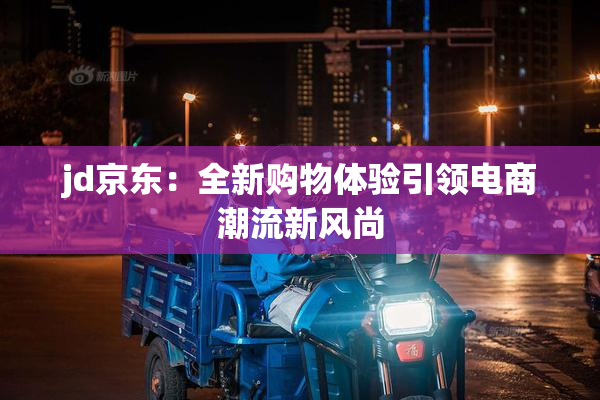 jd京东：全新购物体验引领电商潮流新风尚