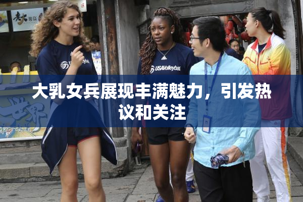 大乳女兵展现丰满魅力，引发热议和关注