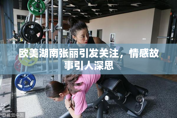 欧美湖南张丽引发关注，情感故事引人深思