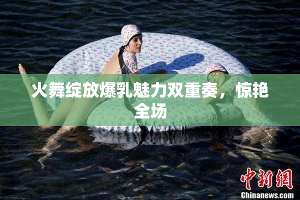 火舞绽放爆乳魅力双重奏，惊艳全场