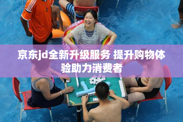 京东jd全新升级服务 提升购物体验助力消费者
