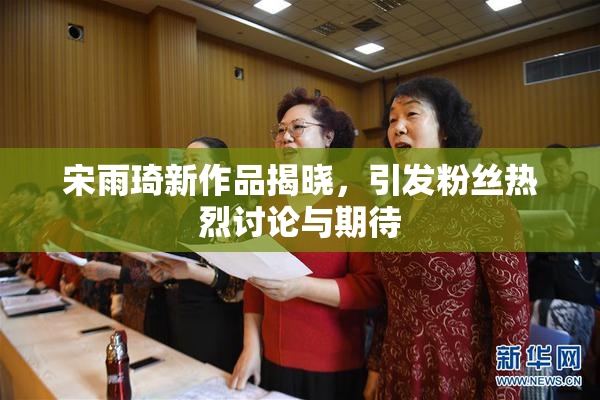 宋雨琦新作品揭晓，引发粉丝热烈讨论与期待