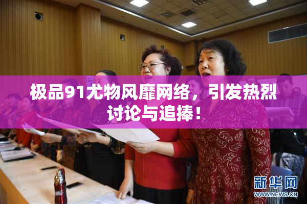 极品91尤物风靡网络，引发热烈讨论与追捧！