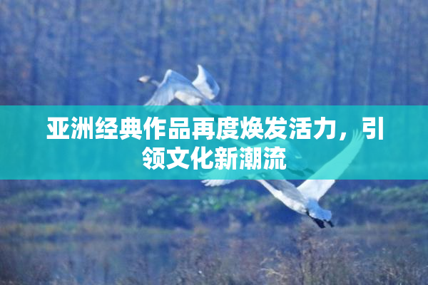 亚洲经典作品再度焕发活力，引领文化新潮流