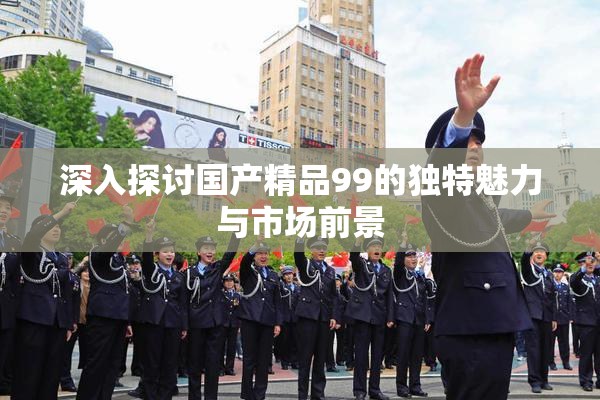 深入探讨国产精品99的独特魅力与市场前景