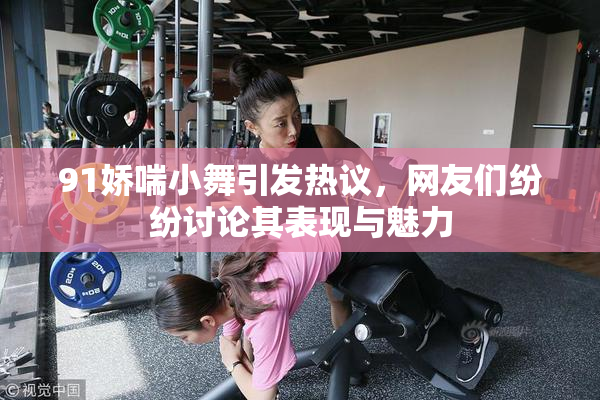 91娇喘小舞引发热议，网友们纷纷讨论其表现与魅力