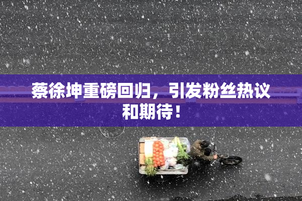 蔡徐坤重磅回归，引发粉丝热议和期待！