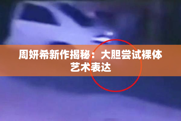 周妍希新作揭秘：大胆尝试裸体艺术表达