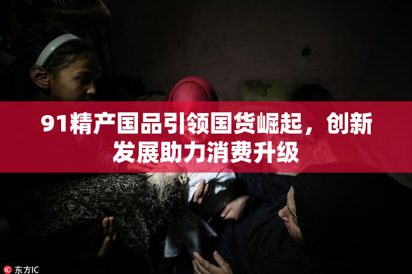 91精产国品引领国货崛起，创新发展助力消费升级