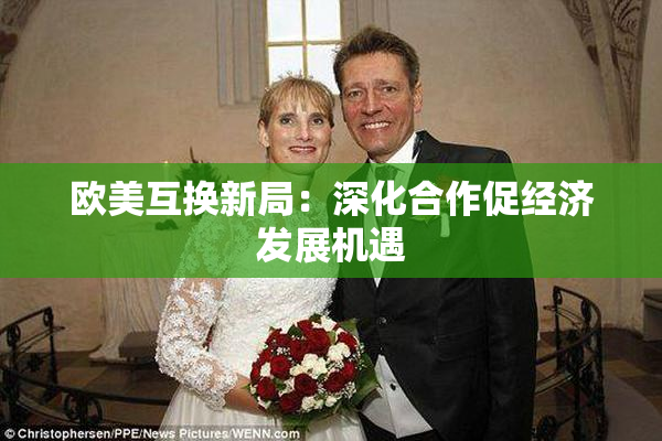 欧美互换新局：深化合作促经济发展机遇