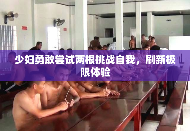 少妇勇敢尝试两根挑战自我，刷新极限体验