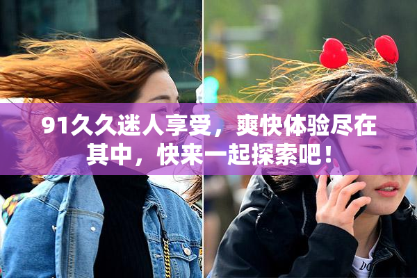 91久久迷人享受，爽快体验尽在其中，快来一起探索吧！