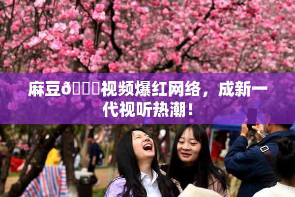 麻豆🔞视频爆红网络，成新一代视听热潮！