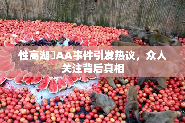 性高湖婬AA事件引发热议，众人关注背后真相