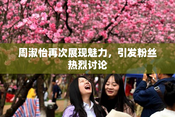 周淑怡再次展现魅力，引发粉丝热烈讨论