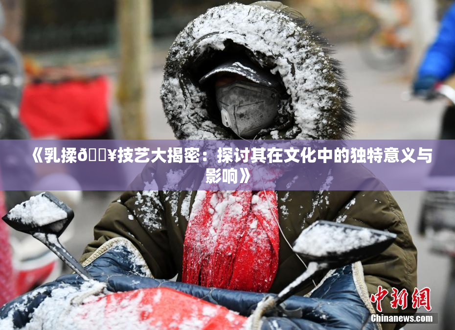 《乳揉🔥技艺大揭密：探讨其在文化中的独特意义与影响》