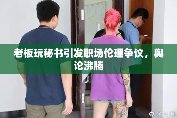 老板玩秘书引发职场伦理争议，舆论沸腾