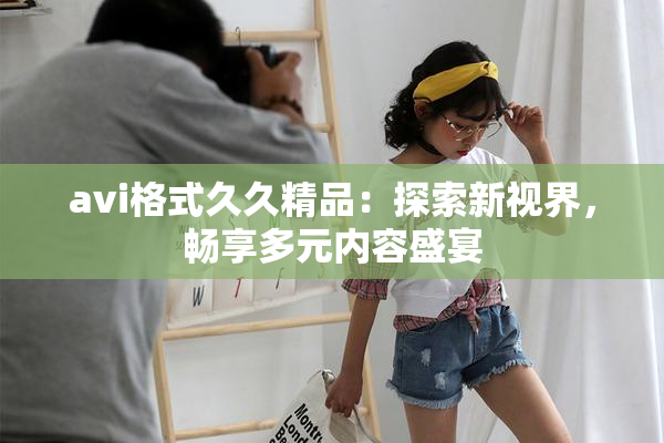 avi格式久久精品：探索新视界，畅享多元内容盛宴