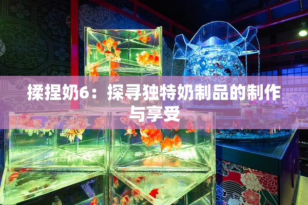 揉捏奶6：探寻独特奶制品的制作与享受