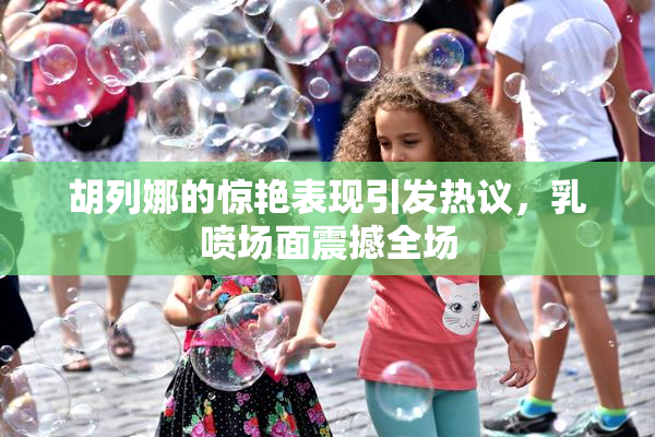 胡列娜的惊艳表现引发热议，乳喷场面震撼全场