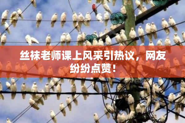 丝袜老师课上风采引热议，网友纷纷点赞！