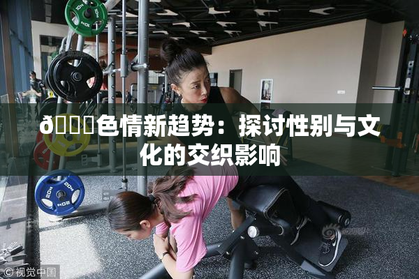 🔞色情新趋势：探讨性别与文化的交织影响