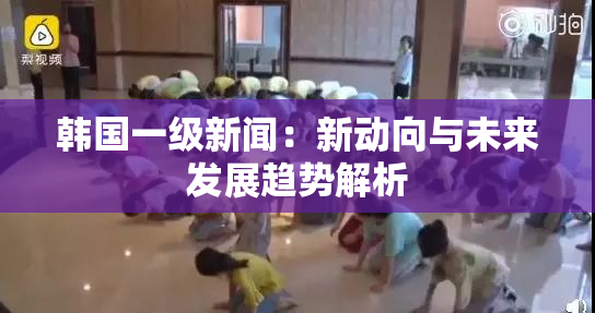 韩国一级新闻：新动向与未来发展趋势解析