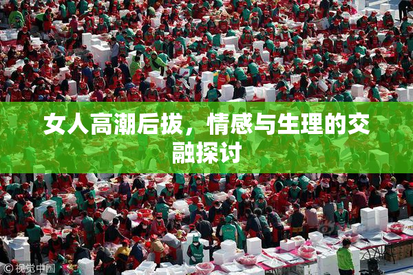 女人高潮后拔，情感与生理的交融探讨