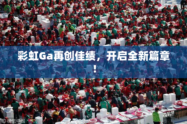 彩虹Ga再创佳绩，开启全新篇章！