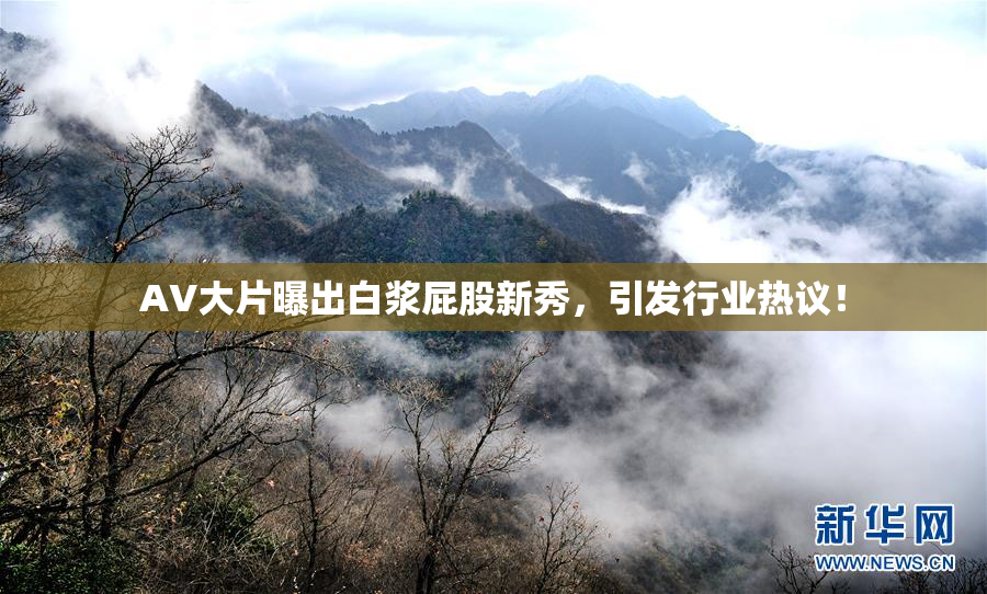 AV大片曝出白浆屁股新秀，引发行业热议！
