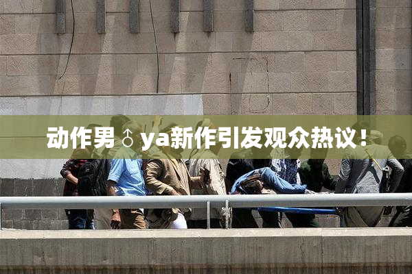 动作男♂ya新作引发观众热议！